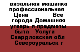 вязальная машинка профессиональная › Цена ­ 15 000 - Все города Домашняя утварь и предметы быта » Услуги   . Свердловская обл.,Североуральск г.